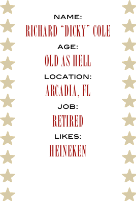 name:
Richard “Dicky” Cole
age:
Old as Hell
location:
Arcadia, Fl
job:
Retired
likes:
Heineken